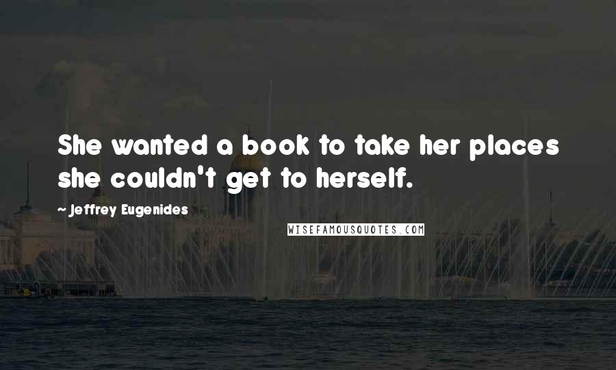 Jeffrey Eugenides Quotes: She wanted a book to take her places she couldn't get to herself.