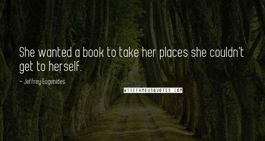 Jeffrey Eugenides Quotes: She wanted a book to take her places she couldn't get to herself.