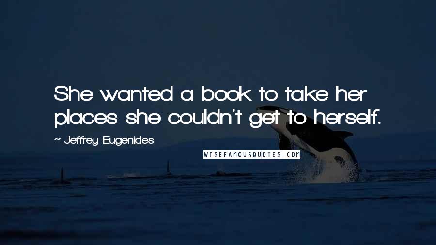Jeffrey Eugenides Quotes: She wanted a book to take her places she couldn't get to herself.