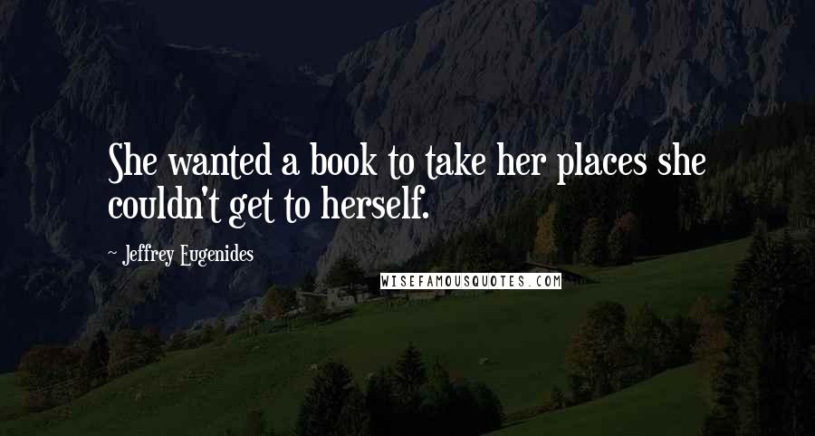 Jeffrey Eugenides Quotes: She wanted a book to take her places she couldn't get to herself.