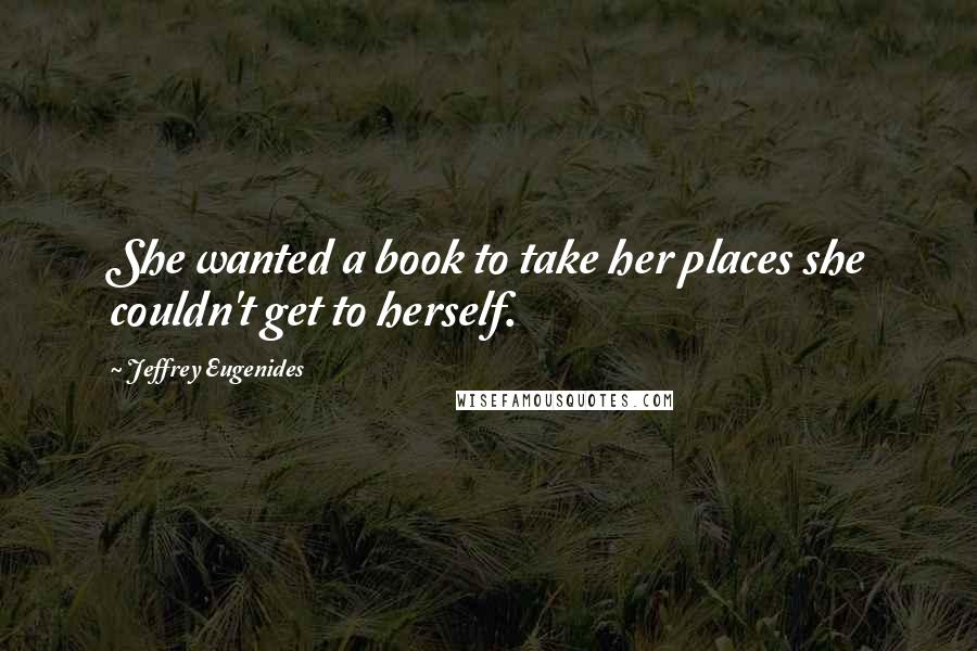Jeffrey Eugenides Quotes: She wanted a book to take her places she couldn't get to herself.