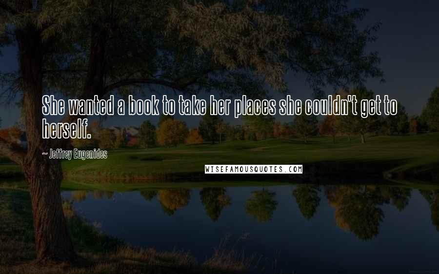 Jeffrey Eugenides Quotes: She wanted a book to take her places she couldn't get to herself.