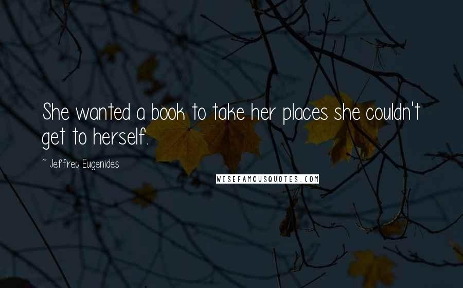 Jeffrey Eugenides Quotes: She wanted a book to take her places she couldn't get to herself.