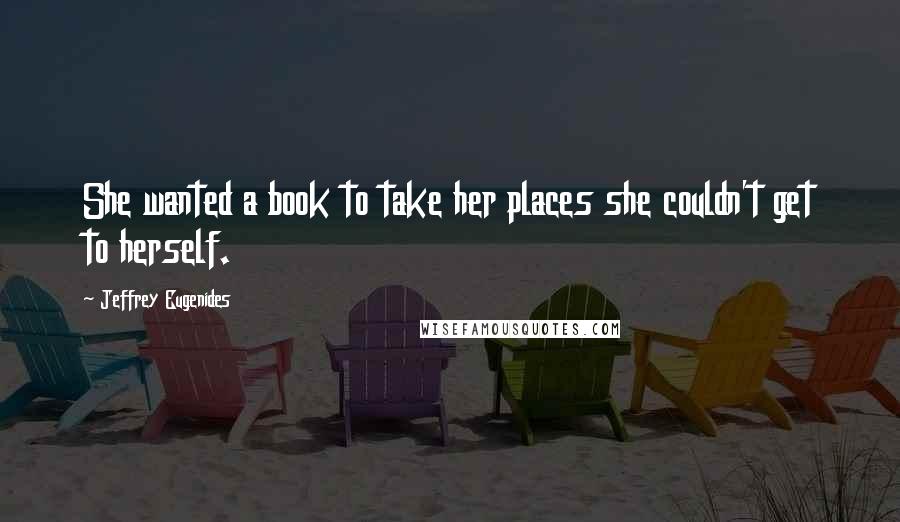 Jeffrey Eugenides Quotes: She wanted a book to take her places she couldn't get to herself.