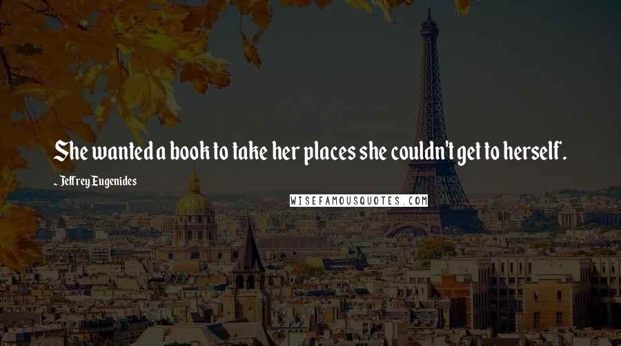 Jeffrey Eugenides Quotes: She wanted a book to take her places she couldn't get to herself.