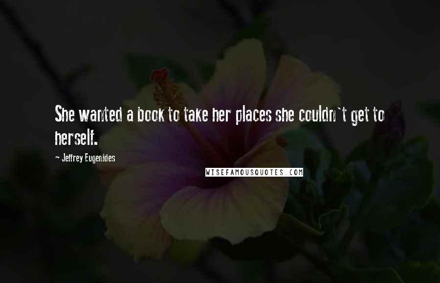 Jeffrey Eugenides Quotes: She wanted a book to take her places she couldn't get to herself.