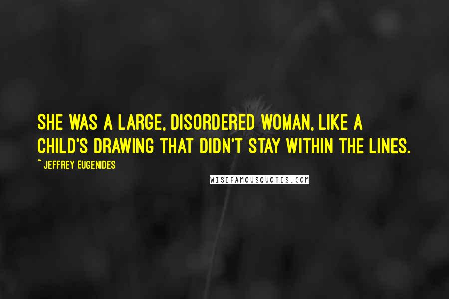 Jeffrey Eugenides Quotes: She was a large, disordered woman, like a child's drawing that didn't stay within the lines.