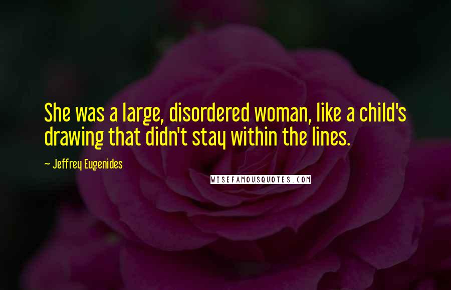 Jeffrey Eugenides Quotes: She was a large, disordered woman, like a child's drawing that didn't stay within the lines.