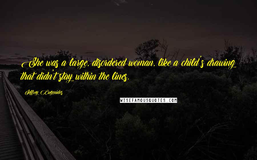 Jeffrey Eugenides Quotes: She was a large, disordered woman, like a child's drawing that didn't stay within the lines.