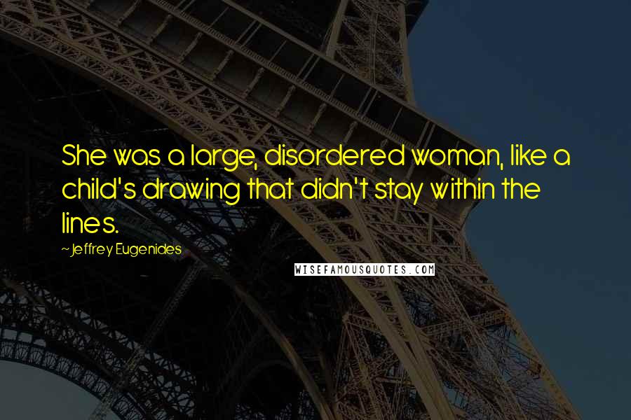 Jeffrey Eugenides Quotes: She was a large, disordered woman, like a child's drawing that didn't stay within the lines.