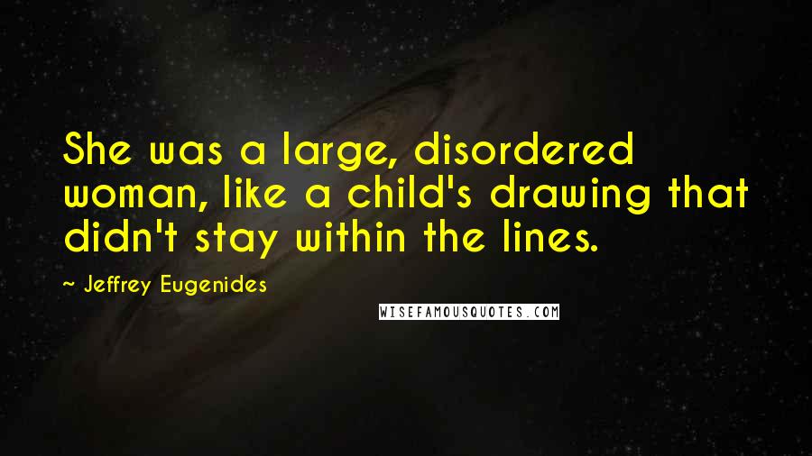 Jeffrey Eugenides Quotes: She was a large, disordered woman, like a child's drawing that didn't stay within the lines.