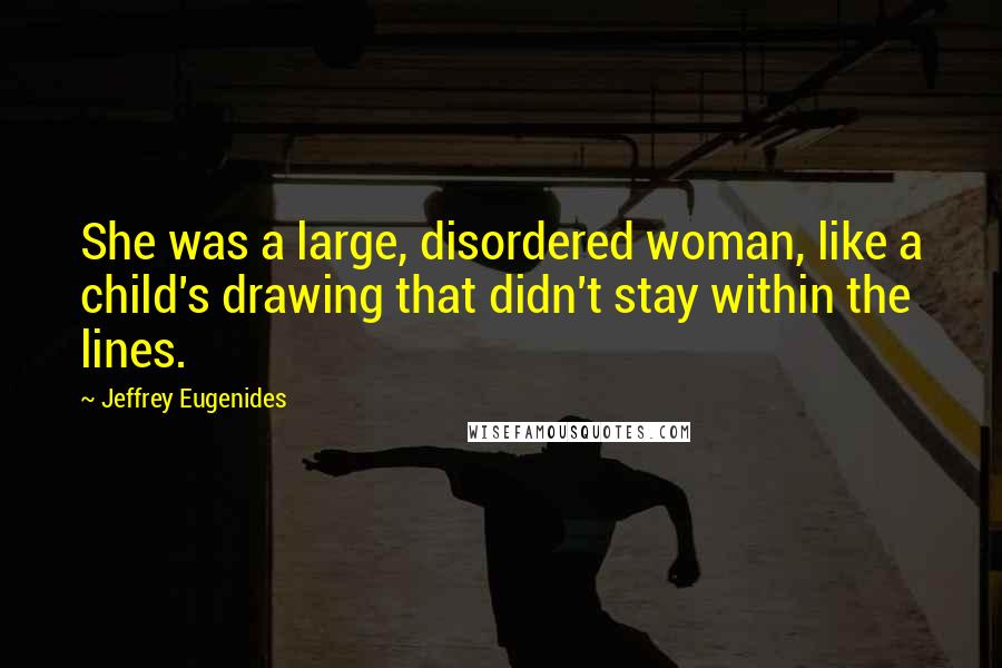 Jeffrey Eugenides Quotes: She was a large, disordered woman, like a child's drawing that didn't stay within the lines.