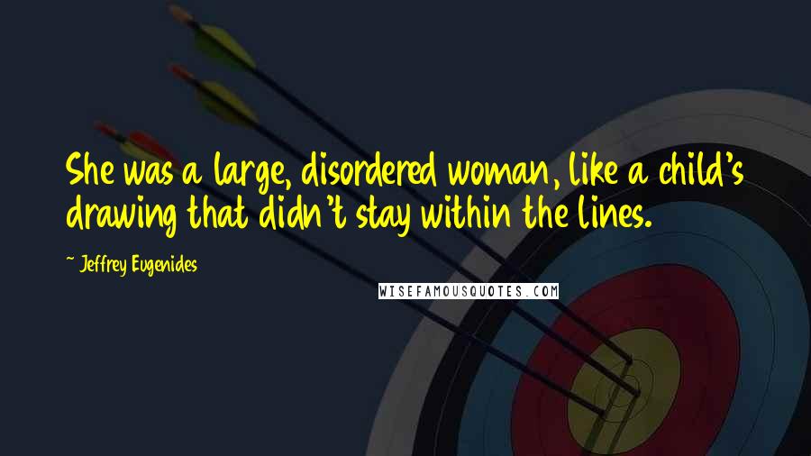 Jeffrey Eugenides Quotes: She was a large, disordered woman, like a child's drawing that didn't stay within the lines.