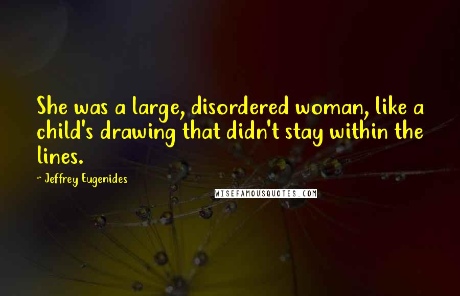 Jeffrey Eugenides Quotes: She was a large, disordered woman, like a child's drawing that didn't stay within the lines.