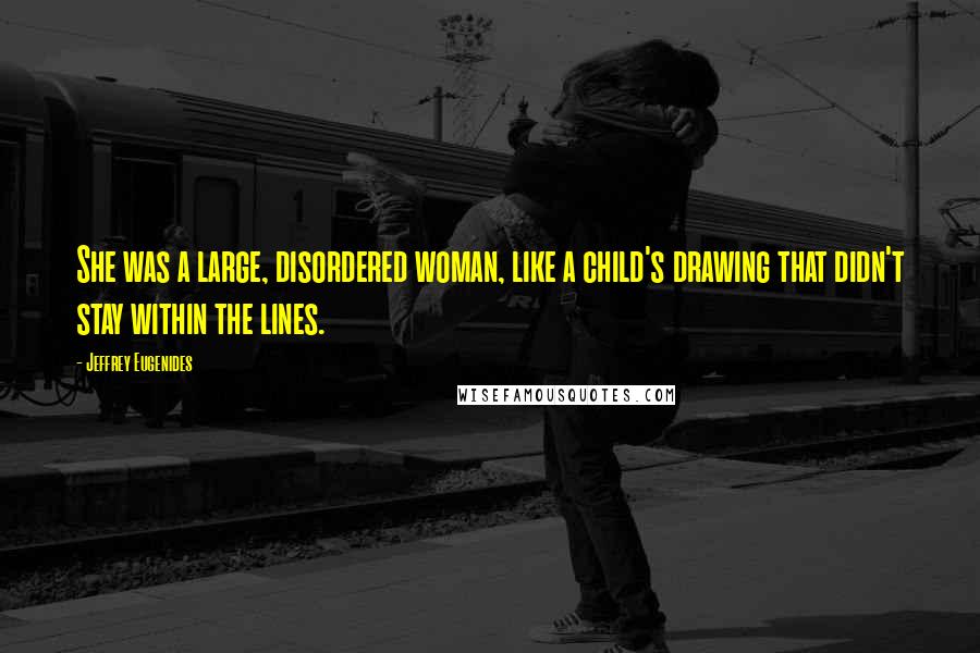 Jeffrey Eugenides Quotes: She was a large, disordered woman, like a child's drawing that didn't stay within the lines.