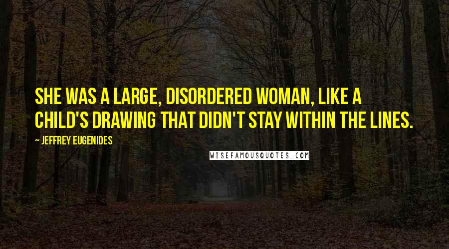 Jeffrey Eugenides Quotes: She was a large, disordered woman, like a child's drawing that didn't stay within the lines.