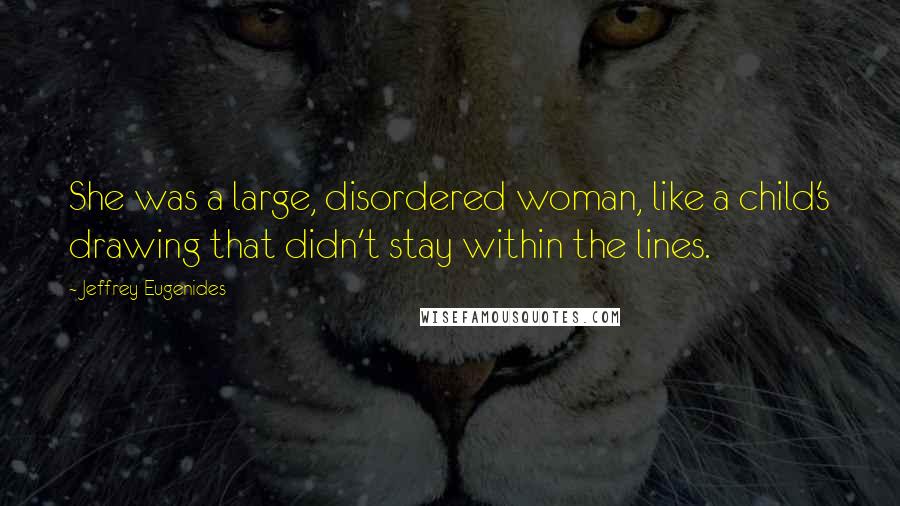 Jeffrey Eugenides Quotes: She was a large, disordered woman, like a child's drawing that didn't stay within the lines.