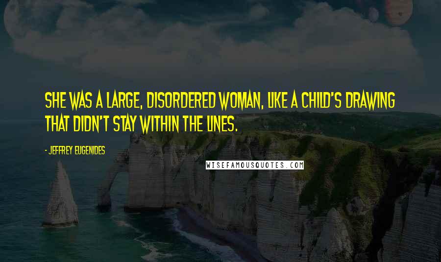 Jeffrey Eugenides Quotes: She was a large, disordered woman, like a child's drawing that didn't stay within the lines.