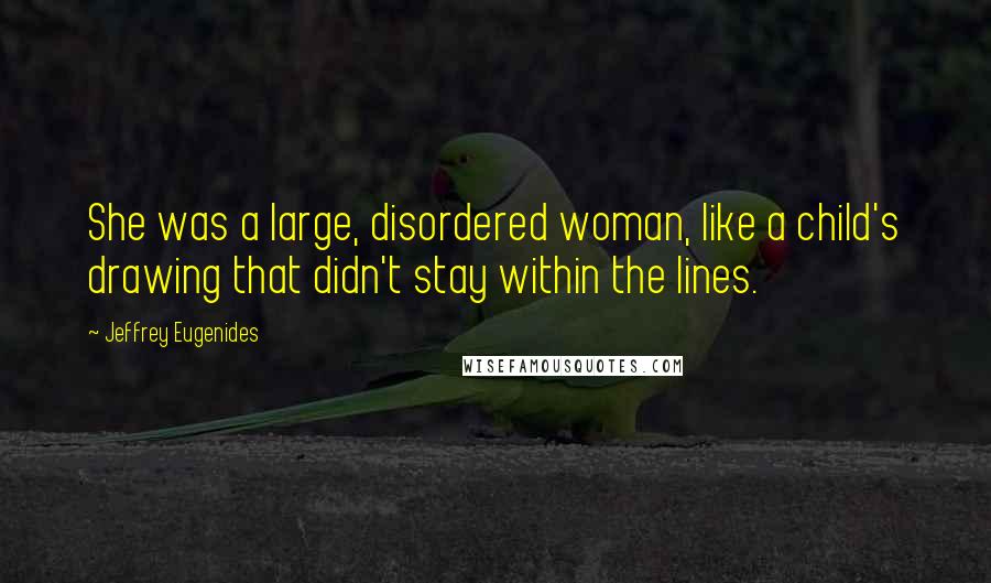 Jeffrey Eugenides Quotes: She was a large, disordered woman, like a child's drawing that didn't stay within the lines.