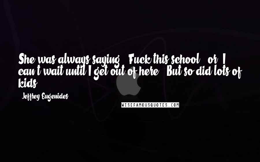 Jeffrey Eugenides Quotes: She was always saying, 'Fuck this school,' or 'I can't wait until I get out of here.' But so did lots of kids.