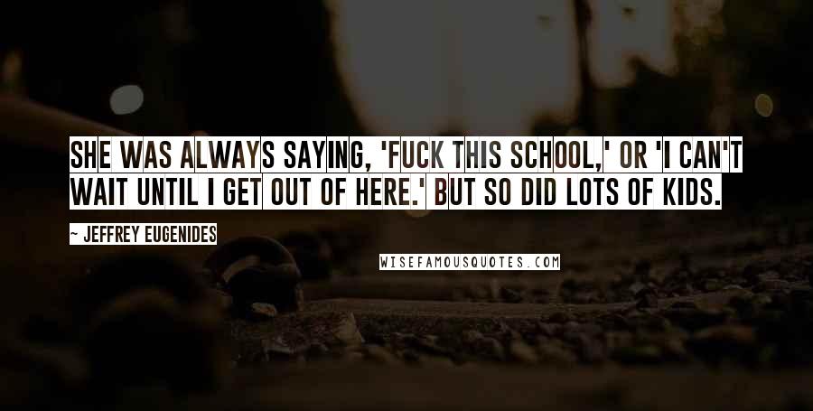 Jeffrey Eugenides Quotes: She was always saying, 'Fuck this school,' or 'I can't wait until I get out of here.' But so did lots of kids.