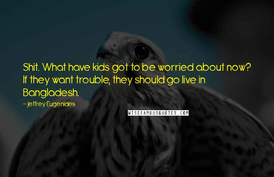 Jeffrey Eugenides Quotes: Shit. What have kids got to be worried about now? If they want trouble, they should go live in Bangladesh.