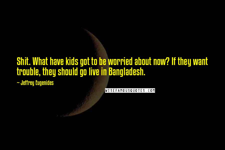 Jeffrey Eugenides Quotes: Shit. What have kids got to be worried about now? If they want trouble, they should go live in Bangladesh.