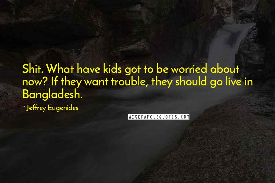 Jeffrey Eugenides Quotes: Shit. What have kids got to be worried about now? If they want trouble, they should go live in Bangladesh.