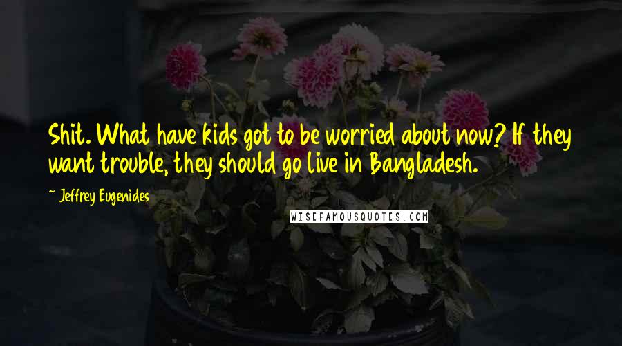 Jeffrey Eugenides Quotes: Shit. What have kids got to be worried about now? If they want trouble, they should go live in Bangladesh.