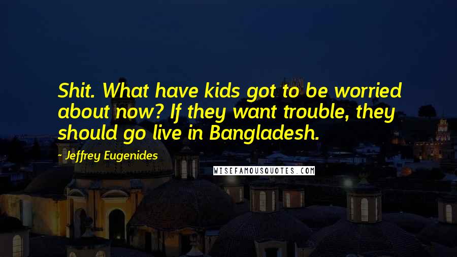 Jeffrey Eugenides Quotes: Shit. What have kids got to be worried about now? If they want trouble, they should go live in Bangladesh.