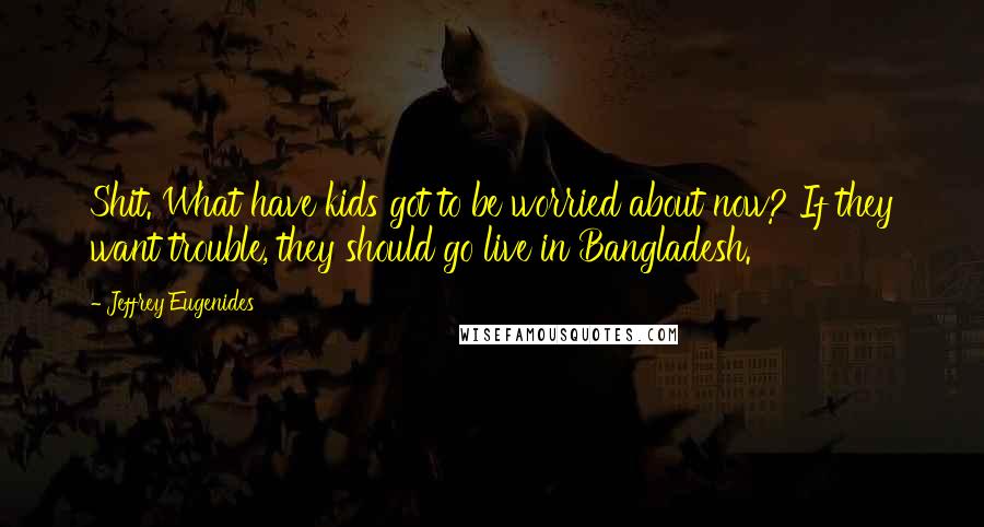 Jeffrey Eugenides Quotes: Shit. What have kids got to be worried about now? If they want trouble, they should go live in Bangladesh.