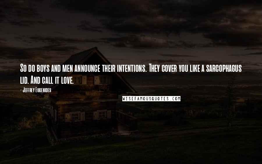 Jeffrey Eugenides Quotes: So do boys and men announce their intentions. They cover you like a sarcophagus lid. And call it love.