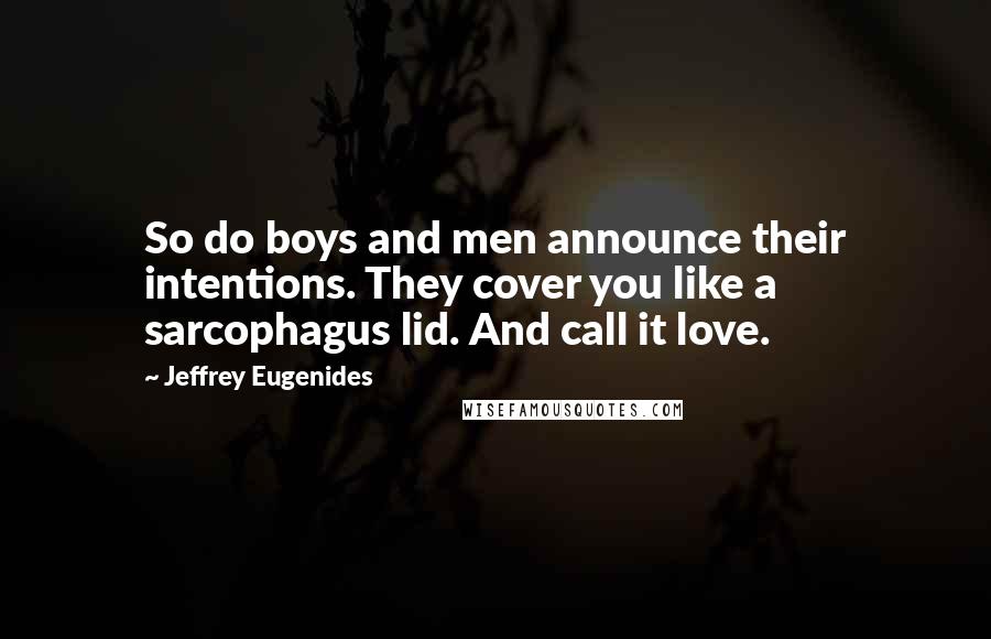 Jeffrey Eugenides Quotes: So do boys and men announce their intentions. They cover you like a sarcophagus lid. And call it love.