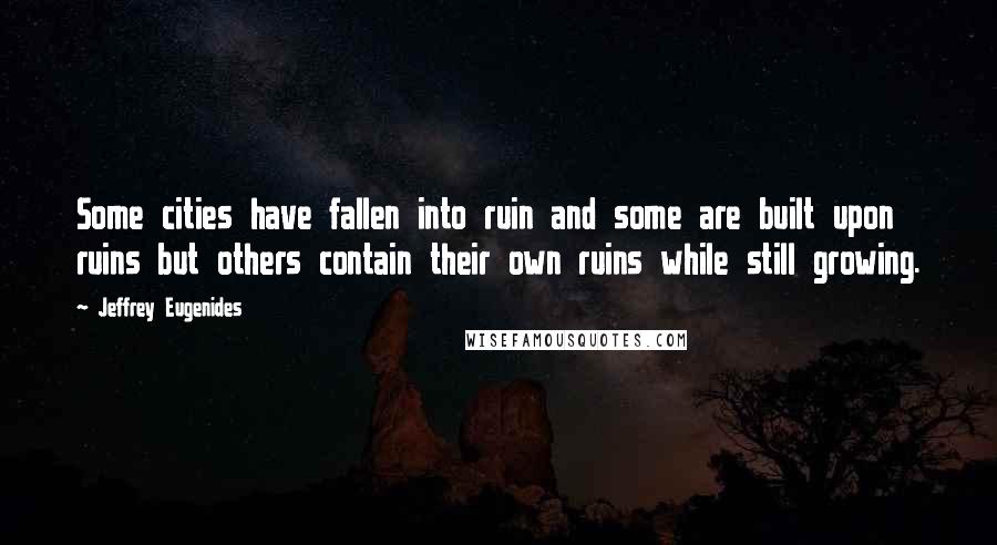 Jeffrey Eugenides Quotes: Some cities have fallen into ruin and some are built upon ruins but others contain their own ruins while still growing.