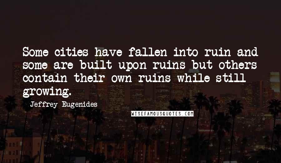 Jeffrey Eugenides Quotes: Some cities have fallen into ruin and some are built upon ruins but others contain their own ruins while still growing.