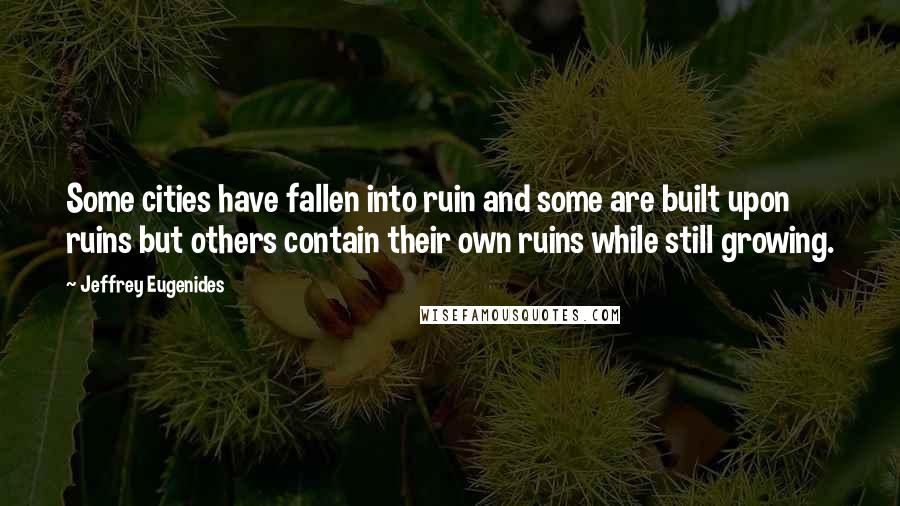 Jeffrey Eugenides Quotes: Some cities have fallen into ruin and some are built upon ruins but others contain their own ruins while still growing.