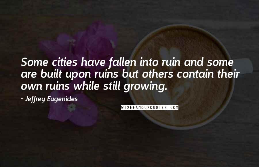 Jeffrey Eugenides Quotes: Some cities have fallen into ruin and some are built upon ruins but others contain their own ruins while still growing.