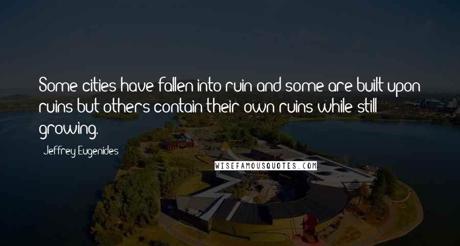 Jeffrey Eugenides Quotes: Some cities have fallen into ruin and some are built upon ruins but others contain their own ruins while still growing.