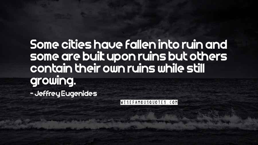 Jeffrey Eugenides Quotes: Some cities have fallen into ruin and some are built upon ruins but others contain their own ruins while still growing.