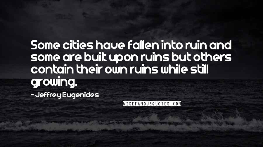 Jeffrey Eugenides Quotes: Some cities have fallen into ruin and some are built upon ruins but others contain their own ruins while still growing.