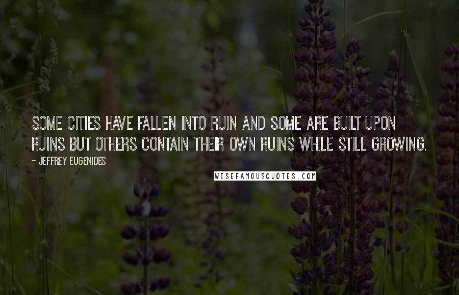 Jeffrey Eugenides Quotes: Some cities have fallen into ruin and some are built upon ruins but others contain their own ruins while still growing.