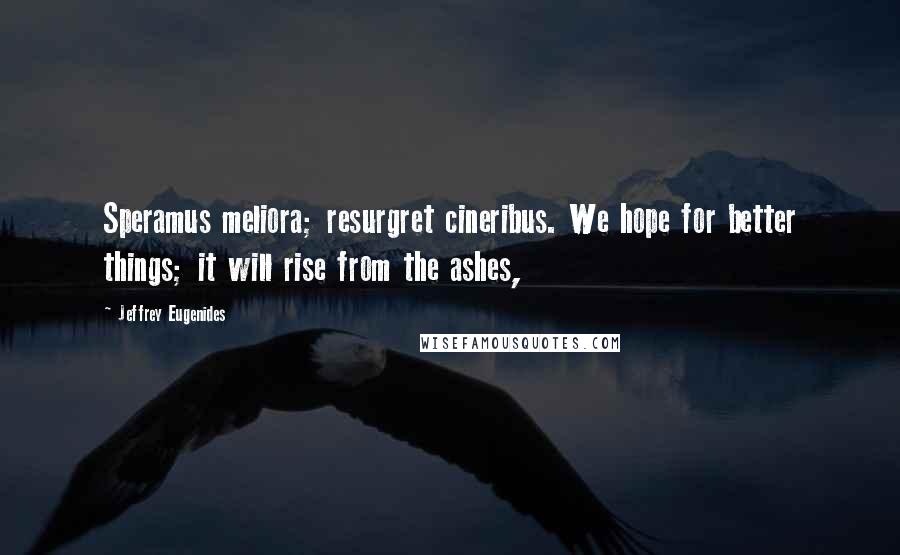 Jeffrey Eugenides Quotes: Speramus meliora; resurgret cineribus. We hope for better things; it will rise from the ashes,