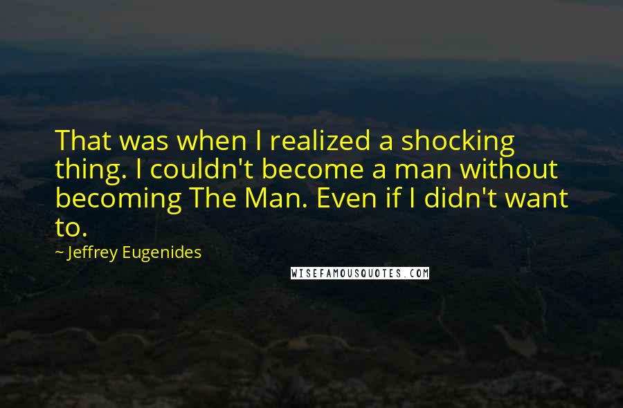 Jeffrey Eugenides Quotes: That was when I realized a shocking thing. I couldn't become a man without becoming The Man. Even if I didn't want to.