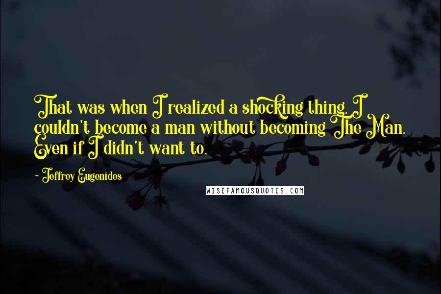 Jeffrey Eugenides Quotes: That was when I realized a shocking thing. I couldn't become a man without becoming The Man. Even if I didn't want to.