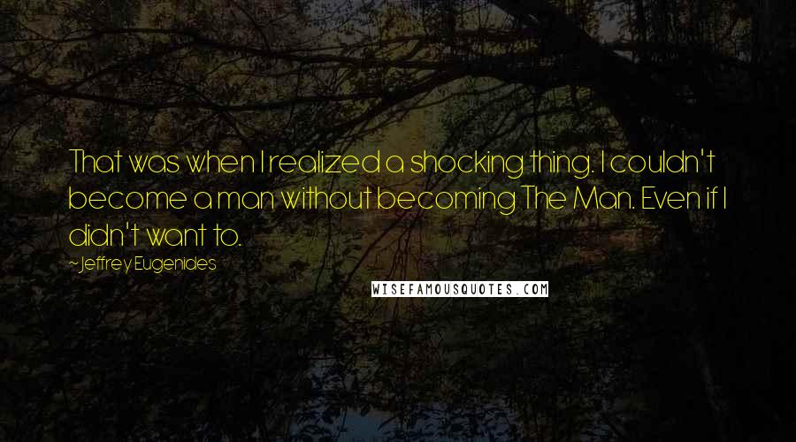 Jeffrey Eugenides Quotes: That was when I realized a shocking thing. I couldn't become a man without becoming The Man. Even if I didn't want to.