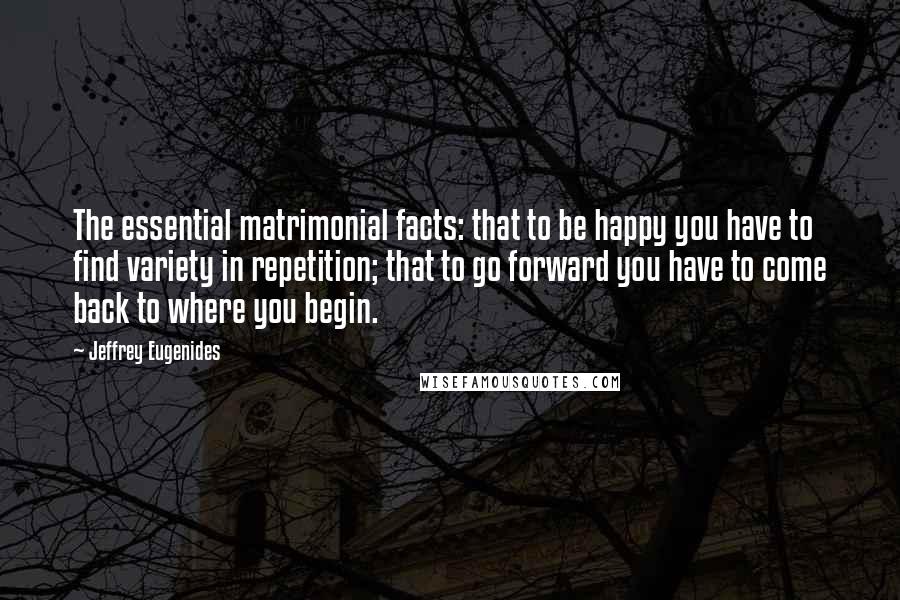 Jeffrey Eugenides Quotes: The essential matrimonial facts: that to be happy you have to find variety in repetition; that to go forward you have to come back to where you begin.