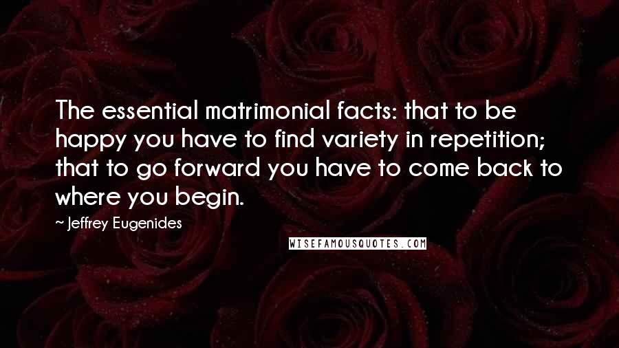 Jeffrey Eugenides Quotes: The essential matrimonial facts: that to be happy you have to find variety in repetition; that to go forward you have to come back to where you begin.