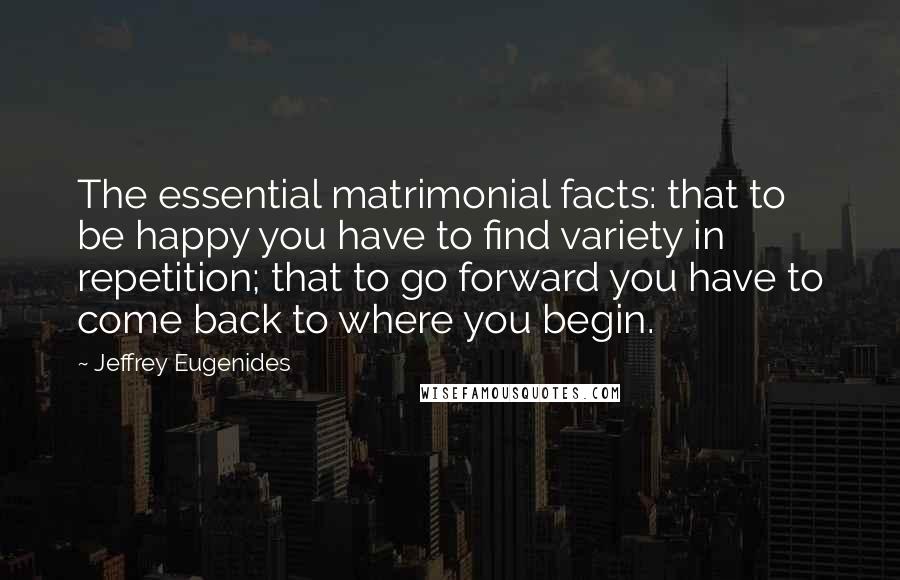 Jeffrey Eugenides Quotes: The essential matrimonial facts: that to be happy you have to find variety in repetition; that to go forward you have to come back to where you begin.