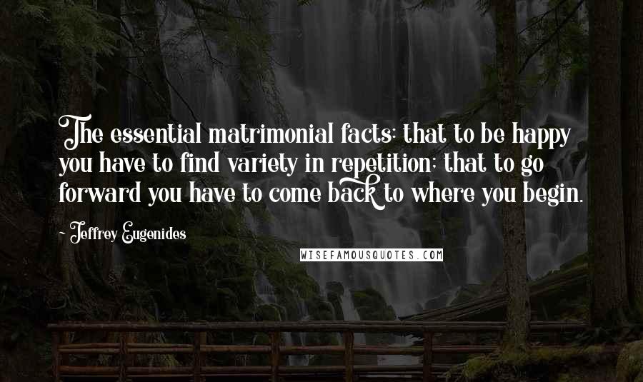 Jeffrey Eugenides Quotes: The essential matrimonial facts: that to be happy you have to find variety in repetition; that to go forward you have to come back to where you begin.