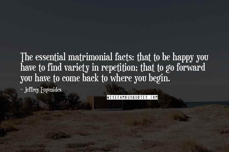 Jeffrey Eugenides Quotes: The essential matrimonial facts: that to be happy you have to find variety in repetition; that to go forward you have to come back to where you begin.